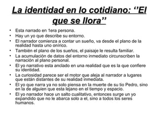 La identidad en lo cotidiano: ‘’El
           que se llora’’
• Esta narrado en 1era persona.
• Hay un yo que describe su entorno.
• El narrador comienza a contar un sueño, va desde el plano de la
  realidad hasta uno onírico.
• También el plano de los sueños, el paisaje le resulta familiar.
• La acumulación de datos del entorno inmediato circunscriben la
  narración al plano personal.
• El yo narrativo esta anclado en una realidad que es la que confiere
  su identidad.
• La curiosidad parece ser el motor que aleja al narrador a lugares
  que están distantes de su realidad inmediata.
• El yo que narra ya no solo piensa en la muerte de su tio Pedro, sino
  en la de alguien que esta lejano en el tiempo y espacio.
• El yo narrador hace un salto cualitativo, entonces surge un yo
  expandido que no le abarca solo a el, sino a todos los seres
  humanos.
 
