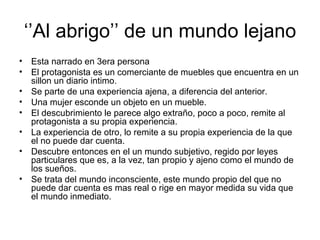‘’Al abrigo’’ de un mundo lejano
• Esta narrado en 3era persona
• El protagonista es un comerciante de muebles que encuentra en un
  sillon un diario intimo.
• Se parte de una experiencia ajena, a diferencia del anterior.
• Una mujer esconde un objeto en un mueble.
• El descubrimiento le parece algo extraño, poco a poco, remite al
  protagonista a su propia experiencia.
• La experiencia de otro, lo remite a su propia experiencia de la que
  el no puede dar cuenta.
• Descubre entonces en el un mundo subjetivo, regido por leyes
  particulares que es, a la vez, tan propio y ajeno como el mundo de
  los sueños.
• Se trata del mundo inconsciente, este mundo propio del que no
  puede dar cuenta es mas real o rige en mayor medida su vida que
  el mundo inmediato.
 
