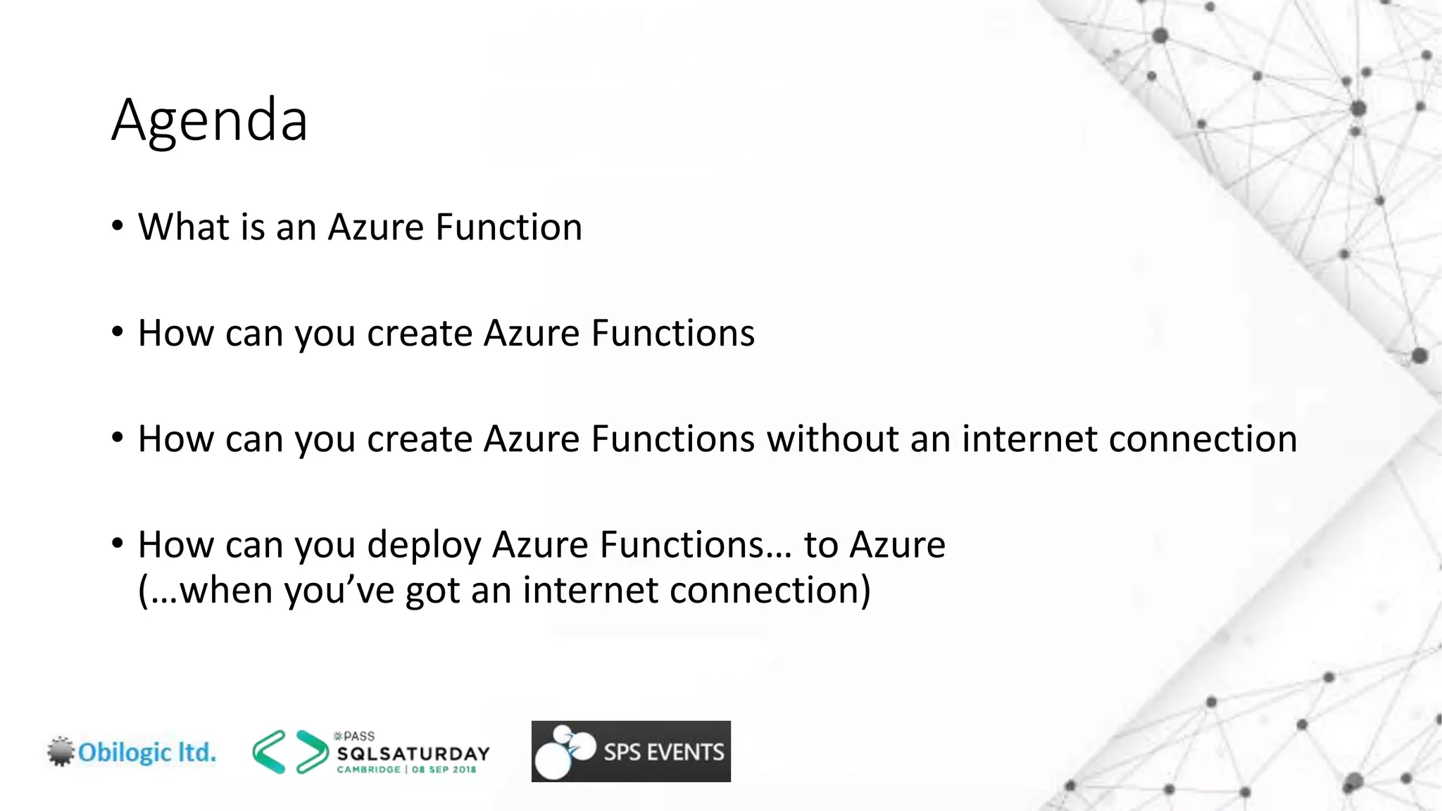 Agenda
• What is an Azure Function
• How can you create Azure Functions
• How can you create Azure Functions without an internet connection
• How can you deploy Azure Functions… to Azure
(…when you’ve got an internet connection)
 