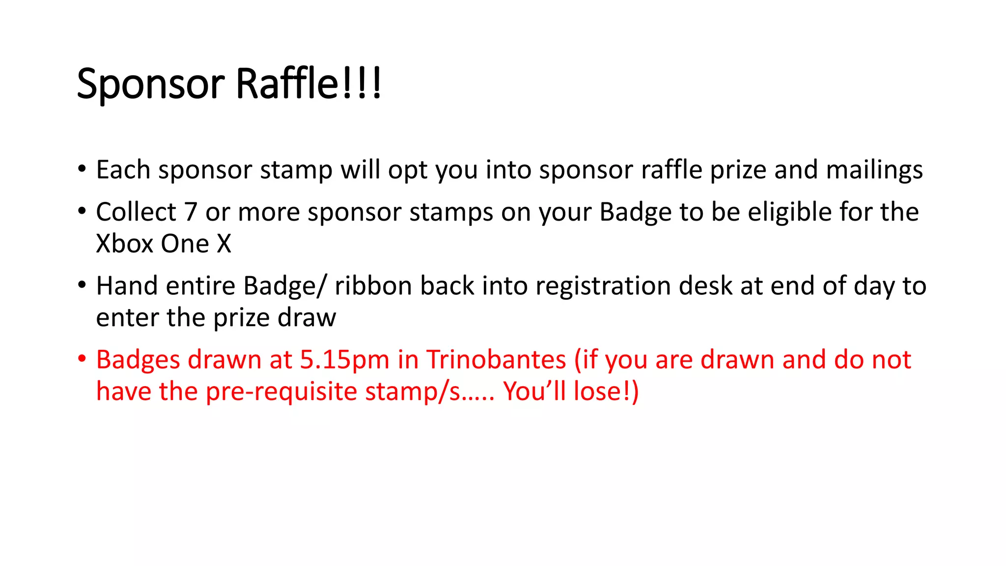 Sponsor Raffle!!!
• Each sponsor stamp will opt you into sponsor raffle prize and mailings
• Collect 7 or more sponsor stamps on your Badge to be eligible for the
Xbox One X
• Hand entire Badge/ ribbon back into registration desk at end of day to
enter the prize draw
• Badges drawn at 5.15pm in Trinobantes (if you are drawn and do not
have the pre-requisite stamp/s….. You’ll lose!)
 
