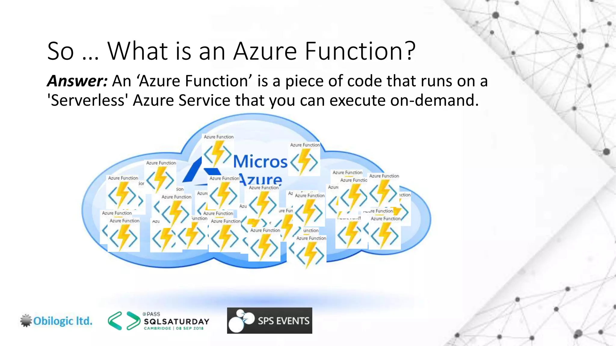 So … What is an Azure Function?
Answer: An ‘Azure Function’ is a piece of code that runs on a
'Serverless' Azure Service that you can execute on-demand.
 