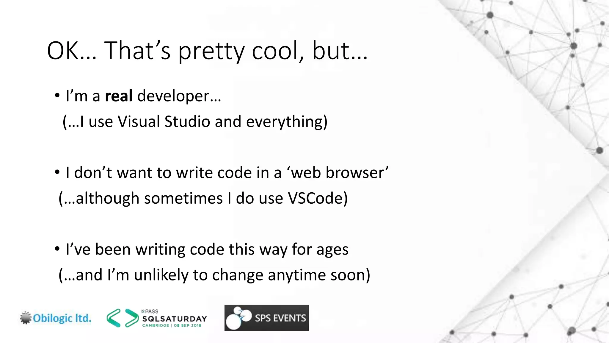 OK… That’s pretty cool, but…
• I’m a real developer…
(…I use Visual Studio and everything)
• I don’t want to write code in a ‘web browser’
(…although sometimes I do use VSCode)
• I’ve been writing code this way for ages
(…and I’m unlikely to change anytime soon)
 