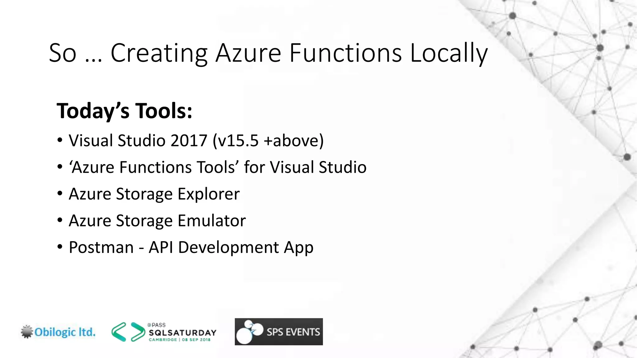 So … Creating Azure Functions Locally
Today’s Tools:
• Visual Studio 2017 (v15.5 +above)
• ‘Azure Functions Tools’ for Visual Studio
• Azure Storage Explorer
• Azure Storage Emulator
• Postman - API Development App
 