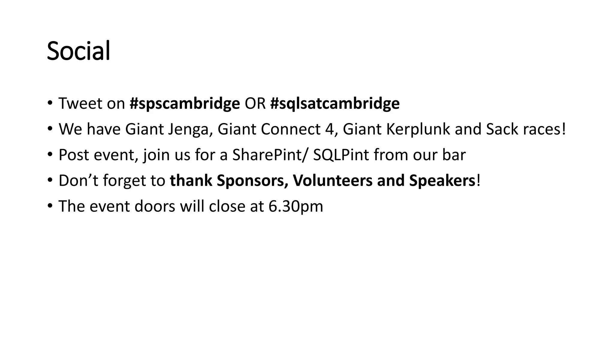 Social
• Tweet on #spscambridge OR #sqlsatcambridge
• We have Giant Jenga, Giant Connect 4, Giant Kerplunk and Sack races!
• Post event, join us for a SharePint/ SQLPint from our bar
• Don’t forget to thank Sponsors, Volunteers and Speakers!
• The event doors will close at 6.30pm
 