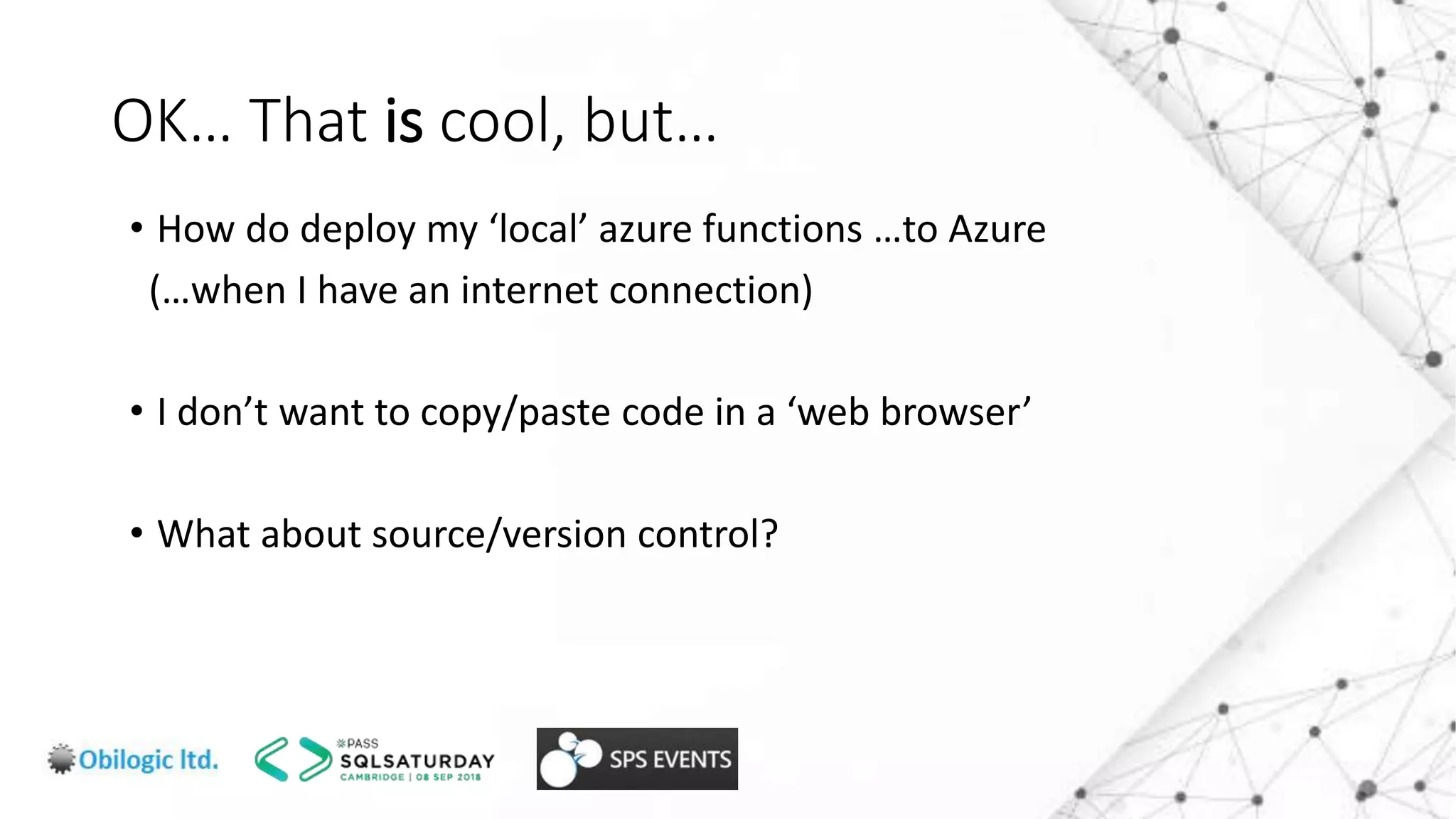 OK… That is cool, but…
• How do deploy my ‘local’ azure functions …to Azure
(…when I have an internet connection)
• I don’t want to copy/paste code in a ‘web browser’
• What about source/version control?
 