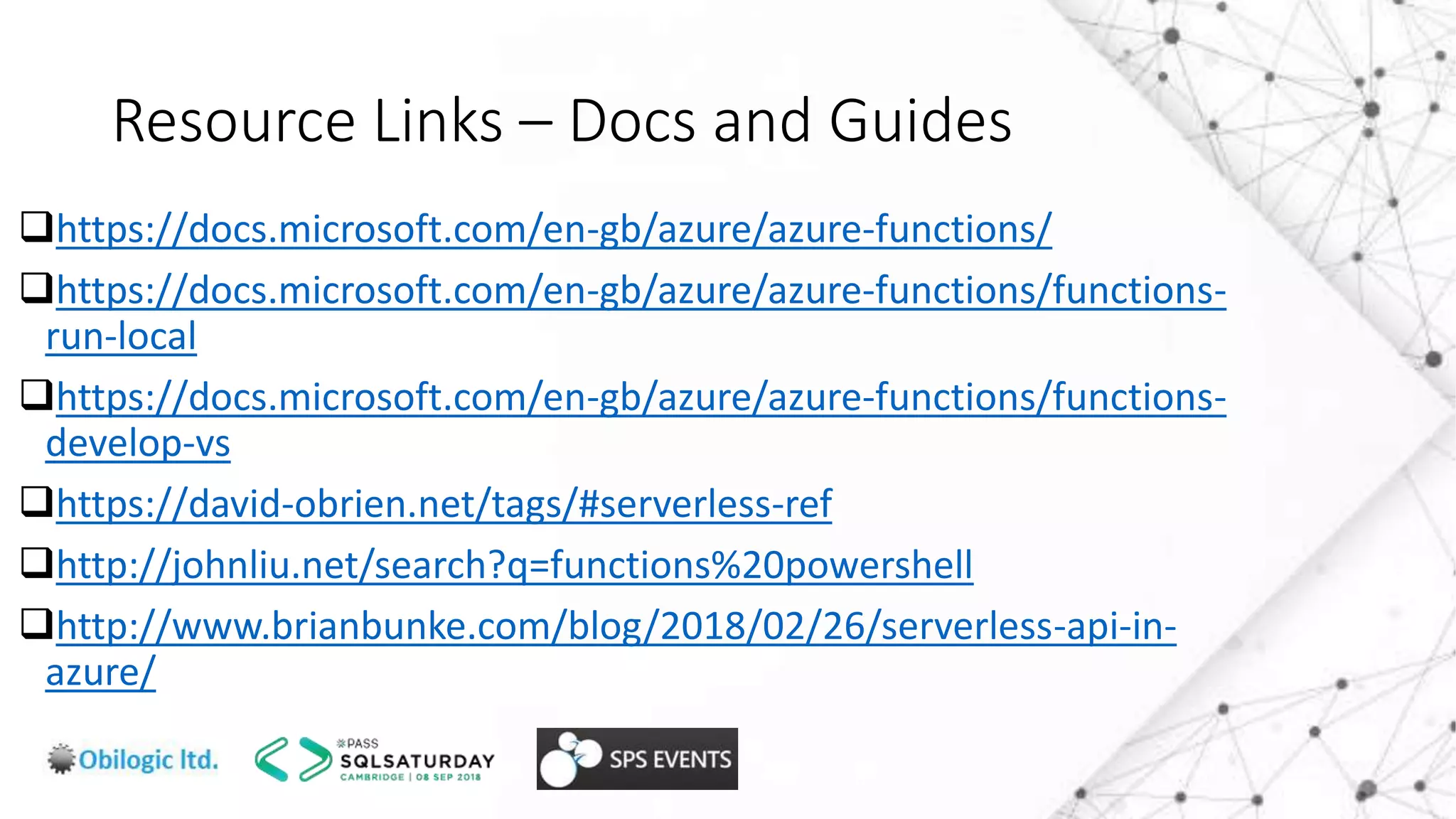 Resource Links – Docs and Guides
https://docs.microsoft.com/en-gb/azure/azure-functions/
https://docs.microsoft.com/en-gb/azure/azure-functions/functions-
run-local
https://docs.microsoft.com/en-gb/azure/azure-functions/functions-
develop-vs
https://david-obrien.net/tags/#serverless-ref
http://johnliu.net/search?q=functions%20powershell
http://www.brianbunke.com/blog/2018/02/26/serverless-api-in-
azure/
 