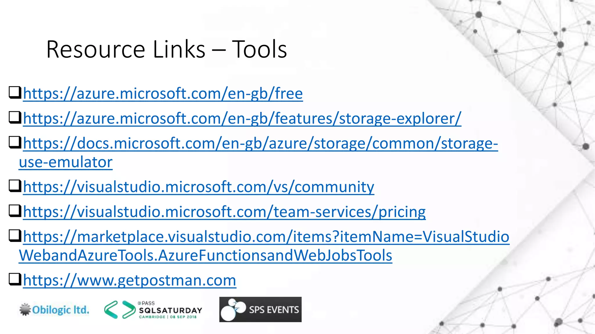 Resource Links – Tools
https://azure.microsoft.com/en-gb/free
https://azure.microsoft.com/en-gb/features/storage-explorer/
https://docs.microsoft.com/en-gb/azure/storage/common/storage-
use-emulator
https://visualstudio.microsoft.com/vs/community
https://visualstudio.microsoft.com/team-services/pricing
https://marketplace.visualstudio.com/items?itemName=VisualStudio
WebandAzureTools.AzureFunctionsandWebJobsTools
https://www.getpostman.com
 