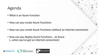 Agenda
• What is an Azure Function
• How can you create Azure Functions
• How can you create Azure Functions without an internet connection
• How can you deploy Azure Functions… to Azure
(…when you’ve got an internet connection)
 