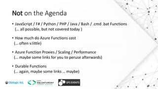 Not on the Agenda
• JavaScript / F# / Python / PHP / Java / Bash / .cmd .bat Functions
(… all possible, but not covered today )
• How much do Azure Functions cost
(… often v.little)
• Azure Function Proxies / Scaling / Performance
(… maybe some links for you to peruse afterwards)
• Durable Functions
(… again, maybe some links … maybe)
 