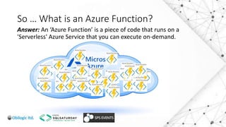So … What is an Azure Function?
Answer: An ‘Azure Function’ is a piece of code that runs on a
'Serverless' Azure Service that you can execute on-demand.
 