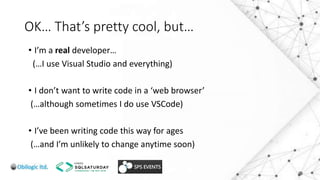 OK… That’s pretty cool, but…
• I’m a real developer…
(…I use Visual Studio and everything)
• I don’t want to write code in a ‘web browser’
(…although sometimes I do use VSCode)
• I’ve been writing code this way for ages
(…and I’m unlikely to change anytime soon)
 