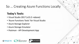So … Creating Azure Functions Locally
Today’s Tools:
• Visual Studio 2017 (v15.5 +above)
• ‘Azure Functions Tools’ for Visual Studio
• Azure Storage Explorer
• Azure Storage Emulator
• Postman - API Development App
 