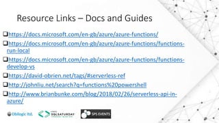 Resource Links – Docs and Guides
https://docs.microsoft.com/en-gb/azure/azure-functions/
https://docs.microsoft.com/en-gb/azure/azure-functions/functions-
run-local
https://docs.microsoft.com/en-gb/azure/azure-functions/functions-
develop-vs
https://david-obrien.net/tags/#serverless-ref
http://johnliu.net/search?q=functions%20powershell
http://www.brianbunke.com/blog/2018/02/26/serverless-api-in-
azure/
 