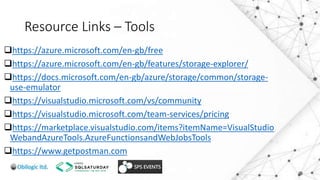 Resource Links – Tools
https://azure.microsoft.com/en-gb/free
https://azure.microsoft.com/en-gb/features/storage-explorer/
https://docs.microsoft.com/en-gb/azure/storage/common/storage-
use-emulator
https://visualstudio.microsoft.com/vs/community
https://visualstudio.microsoft.com/team-services/pricing
https://marketplace.visualstudio.com/items?itemName=VisualStudio
WebandAzureTools.AzureFunctionsandWebJobsTools
https://www.getpostman.com
 