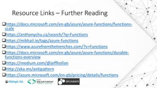 Resource Links – Further Reading
https://docs.microsoft.com/en-gb/azure/azure-functions/functions-
scale
https://anthonychu.ca/search/?q=Functions
https://mikhail.io/tags/azure-functions
https://www.azurefromthetrenches.com/?s=Functions
https://docs.microsoft.com/en-gb/azure/azure-functions/durable-
functions-overview
https://medium.com/@jeffhollan
http://aka.ms/antipattern
https://azure.microsoft.com/en-gb/pricing/details/functions
 