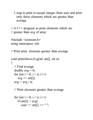 1.wap to print to accept integer from user and print
only those elements which are greater than
average
// A C++ program to print elements which are
// greater than avg of array
#include <iostream.h>
using namespace std;
// Print array elements greater than average
void printAboveAvg(int arr[], int n)
{
// Find average
double avg = 0;
for (int i = 0; i < n; i++)
avg += arr[i];
avg = avg / n;
// Print elements greater than average
for (int i = 0; i < n; i++)
if (arr[i] > avg)
cout << arr[i] << " ";
 