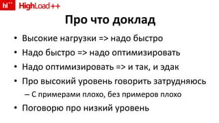 Про что доклад Высокие нагрузки = >  надо быстро Надо быстро  =>  надо оптимизировать Надо оптимизировать  =>  и так, и эдак Про высокий уровень говорить затрудняюсь С примерами плохо, без примеров плохо Поговорю про низкий уровень 