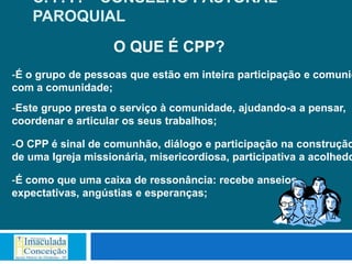 C. P. P. – CONSELHO PASTORAL
    PAROQUIAL
                   O QUE É CPP?
-É o grupo de pessoas que estão em inteira participação e comunic
com a comunidade;
-Este grupo presta o serviço à comunidade, ajudando-a a pensar,
coordenar e articular os seus trabalhos;

-O CPP é sinal de comunhão, diálogo e participação na construção
de uma Igreja missionária, misericordiosa, participativa a acolhedo

-É como que uma caixa de ressonância: recebe anseios,
expectativas, angústias e esperanças;
 