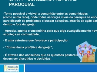 C. P. P. – CONSELHO PASTORAL
    PAROQUIAL

-Torna possível e visível a comunhão entre as comunidades
(como numa rede), onde todas as forças vivas da paróquia se enco
para discutir os problemas e buscar soluções, através da ação pas
dentro e fora da Igreja;

- Aprecia, aponta e encaminha para que algo evangelicamente novo
aconteça na comunidade;

- É uma estrutura que favorece a participação;

- “Consciência profética da Igreja”;

- É através dos conselhos que as questões pastorais
devem ser discutidas e decididas;
 