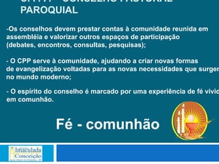 C. P. P. – CONSELHO PASTORAL
    PAROQUIAL
-Os conselhos devem prestar contas à comunidade reunida em
assembléia e valorizar outros espaços de participação
(debates, encontros, consultas, pesquisas);

- O CPP serve à comunidade, ajudando a criar novas formas
de evangelização voltadas para as novas necessidades que surgem
no mundo moderno;

- O espírito do conselho é marcado por uma experiência de fé vivid
em comunhão.



               Fé - comunhão
 