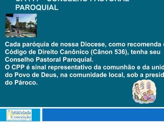 C. P. P. – CONSELHO PASTORAL
   PAROQUIAL



Cada paróquia de nossa Diocese, como recomenda o
Código de Direito Canônico (Cânon 536), tenha seu
Conselho Pastoral Paroquial.
O CPP é sinal representativo da comunhão e da unid
do Povo de Deus, na comunidade local, sob a presid
do Pároco.
 