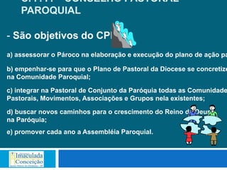 C. P. P. – CONSELHO PASTORAL
    PAROQUIAL

- São objetivos do CPP:
a) assessorar o Pároco na elaboração e execução do plano de ação pa

b) empenhar-se para que o Plano de Pastoral da Diocese se concretize
na Comunidade Paroquial;

c) integrar na Pastoral de Conjunto da Paróquia todas as Comunidade
Pastorais, Movimentos, Associações e Grupos nela existentes;

d) buscar novos caminhos para o crescimento do Reino de Deus
na Paróquia;
e) promover cada ano a Assembléia Paroquial.
 