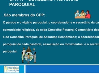 C. P. P. – CONSELHO PASTORAL
    PAROQUIAL

São membros do CPP:
O pároco e o vigário paroquial; o coordenador e o secretário da cad

comunidade religiosa, de cada Conselho Pastoral Comunitário das

e do Conselho Paroquial de Assuntos Econômicos; o coordenador

paroquial de cada pastoral, associação ou movimentos; e o secretá

paroquial.
 