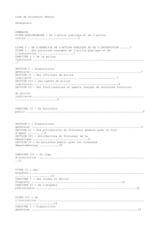 Code de Procédure Pénale
Sénégalais
SOMMAIRE
TITRE PRELIMINAIRE : De l’action publique et de l’action
civile ................................6
LIVRE I : DE L’EXERCICE DE L’ACTION PUBLIQUE ET DE L’INSTRUCTION ......7
TITRE I : Des autorités chargées de l’action publique et de
l’instruction ......................7
CHAPITRE I - De la police
judiciaire .....................................................................
.7
SECTION I - Dispositions
générales ....................................................................7
SECTION Il - Des officiers de police
judiciaire ....................................................7
SECTION III - Des agents de police
judiciaire......................................................8
SECTION IV - Des fonctionnaires et agents chargés de certaines fonctions
de police
judiciaire......................................................................
..........................8
CHAPITRE Il - Du ministère
public ........................................................................9
SECTION I - Dispositions
générales ....................................................................9
SECTION Il - Des attributions du Procureur général près la Cour
d’appel ..........9
SECTION III - Attributions du Procureur de la
République ..................................9
SECTION IV - Du ministère public près les tribunaux
départementaux ............10
CHAPITRE III - Du juge
d’instruction ..................................................................
..11
TITRE Il : Des
enquêtes........................................................................
......................12
CHAPITRE I - Des crimes et délits
flagrants ........................................................12
CHAPITRE Il - De l’enquête
préliminaire ..............................................................16
TITRE III : De
l’instruction ..................................................................
........................16
CHAPITRE I - Dispositions
générales ..................................................................16
 