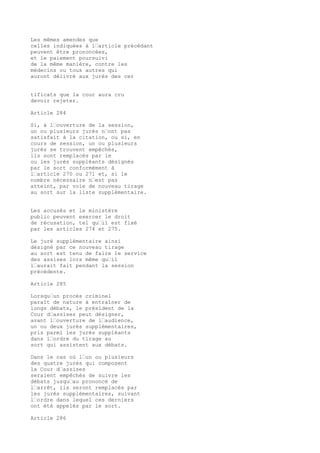 Les mêmes amendes que
celles indiquées à l’article précédant
peuvent être prononcées,
et le paiement poursuivi
de la même manière, contre les
médecins ou tous autres qui
auront délivré aux jurés des cer
tificats que la cour aura cru
devoir rejeter.
Article 284
Si, à l’ouverture de la session,
un ou plusieurs jurés n’ont pas
satisfait à la citation, ou si, en
cours de session, un ou plusieurs
jurés se trouvent empêchés,
ils sont remplacés par le
ou les jurés suppléants désignés
par le sort conformément à
l’article 270 ou 271 et, si le
nombre nécessaire n’est pas
atteint, par voie de nouveau tirage
au sort sur la liste supplémentaire.
Les accusés et le ministère
public peuvent exercer le droit
de récusation, tel qu’il est fixé
par les articles 274 et 275.
Le juré supplémentaire ainsi
désigné par ce nouveau tirage
au sort est tenu de faire le service
des assises lors même qu’il
l’aurait fait pendant la session
précédente.
Article 285
Lorsqu’un procès criminel
paraît de nature à entraîner de
longs débats, le président de la
Cour d’assises peut désigner,
avant l’ouverture de l’audience,
un ou deux jurés supplémentaires,
pris parmi les jurés suppléants
dans l’ordre du tirage au
sort qui assistent aux débats.
Dans le cas où l’un ou plusieurs
des quatre jurés qui composent
la Cour d’assises
seraient empêchés de suivre les
débats jusqu’au prononcé de
l’arrêt, ils seront remplacés par
les jurés supplémentaires, suivant
l’ordre dans lequel ces derniers
ont été appelés par le sort.
Article 286
 