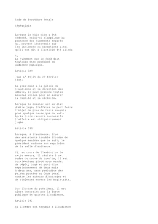 Code de Procédure Pénale
Sénégalais
Lorsque le huis clos a été
ordonné, celui-ci s’applique au
prononcé des jugements séparés
qui peuvent intervenir sur
les incidents ou exceptions ainsi
qu’il est dit à l’article 446 alinéa
4.
Le jugement sur le fond doit
toujours être prononcé en
audience publique.
Article 389
(Loi n° 85-25 du 27 février
1985)
Le président a la police de
l’audience et la direction des
débats, il peut prendre toutes
mesures utiles pour en assurer
la dignité et la sérénité.
Lorsque le dossier est en état
d’être jugé, l’affaire ne peut faire
l’objet de plus de trois renvois
pour quelque cause que ce soit.
Après trois renvois successifs
l’affaire est obligatoirement
jugée.
Article 390
Lorsque, à l’audience, l’un
des assistants trouble l’ordre de
quelque manière que ce soit, le
président ordonne son expulsion
de la salle d’audience.
Si, au cours de l’exécution de
cette mesure, il résiste à cet
ordre ou cause du tumulte, il est
sur-le-champ placé sous mandat
de dépôt, jugé et puni d’un
emprisonnement de deux mois
à deux ans, sans préjudice des
peines portées au Code pénal
contre les auteurs d’outrages et
de violences envers les magistrats.
Sur l’ordre du président, il est
alors contraint par la force
publique de quitter l’audience.
Article 391
Si l’ordre est troublé à l’audience
 