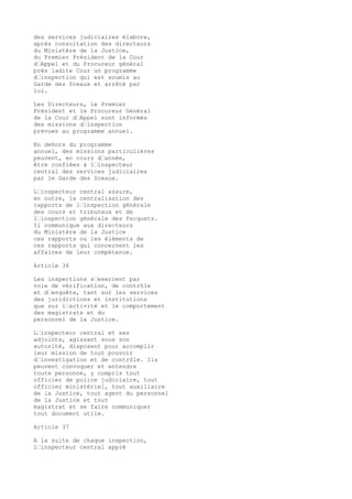 des services judiciaires élabore,
après consultation des directeurs
du Ministère de la Justice,
du Premier Président de la Cour
d’Appel et du Procureur général
près ladite Cour un programme
d’inspection qui est soumis au
Garde des Sceaux et arrêté par
lui.
Les Directeurs, le Premier
Président et le Procureur Général
de la Cour d’Appel sont informés
des missions d’inspection
prévues au programme annuel.
En dehors du programme
annuel, des missions particulières
peuvent, en cours d’année,
être confiées à l’inspecteur
central des services judiciaires
par le Garde des Sceaux.
L’inspecteur central assure,
en outre, la centralisation des
rapports de l’inspection générale
des cours et tribunaux et de
l’inspection générale des Parquets.
Il communique aux directeurs
du Ministère de la Justice
ces rapports ou les éléments de
ces rapports qui concernent les
affaires de leur compétence.
Article 36
Les inspections s’exercent par
voie de vérification, de contrôle
et d’enquête, tant sur les services
des juridictions et institutions
que sur l’activité et le comportement
des magistrats et du
personnel de la Justice.
L’inspecteur central et ses
adjoints, agissant sous son
autorité, disposent pour accomplir
leur mission de tout pouvoir
d’investigation et de contrôle. Ils
peuvent convoquer et entendre
toute personne, y compris tout
officier de police judiciaire, tout
officier ministériel, tout auxiliaire
de la Justice, tout agent du personnel
de la Justice et tout
magistrat et se faire communiquer
tout document utile.
Article 37
A la suite de chaque inspection,
l’inspecteur central appré
 