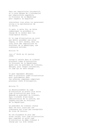 Dans son réquisitoire introductif,
et à toute époque de l’information
par réquisitoire supplétif,
le Procureur de la République
peut requérir du magistrat
instructeur tous actes lui paraissant
utiles à la manifestation de
la vérité.
Il peut, à cette fin, se faire
communiquer la procédure à
charge de la rendre dans les
vingt-quatre heures.
Si le juge d’instruction ne croit
pas devoir procéder aux actes
requis, il doit rendre, dans les
cinq jours des réquisitions du
Procureur de la République, une
ordonnance motivée.
Article 74
(Loi n° 99-06 du 29 janvier
1999)
Lorsqu’il existe dans un tribunal
plusieurs juges d’instruction,
le Procureur de la République,
après avis du président du tribunal,
désigne, pour chaque information,
le juge qui en sera chargé.
Il peut également désigner
deux ou plusieurs juges d’instruction
pour instrumenter dans
les affaires complexes comportant
plusieurs chefs d’inculpation.
Article 75
Le dessaisissement du juge
d’instruction au profit d’un autre
juge d’instruction peut être
demandé au président du tribunal,
dans l’intérêt d’une bonne
administration de la justice, par
requête motivée du Procureur
de la République.
Le président du tribunal statue
dans les huit jours par une
ordonnance qui n’est pas susceptible
de voies de recours.
En cas d’urgence et pour des
actes isolés, tout juge d’instruction
peut suppléer un autre juge
d’instruction du même tribunal à
charge par lui d’en rendre
 