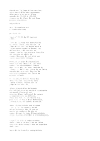 égard par le juge d’instruction,
sera punie d’un emprisonnement
d’un mois a un an et d’une
amende de 20.000 à 180.000
francs ou de l’une de ces deux
peines seulement.
CHAPITRE V
DES INTERROGATOIRES
ET CONSIGNATIONS
Article 101
(Loi n° 99-06 du 29 janvier
1999)
Lors de la première comparution
et avant toute inculpation, le
juge d’instruction donne avis à
la personne conduite devant lui
de son droit de choisir un
conseil parmi les avocats inscrits
au tableau ou admis au
stage. Mention de cet avis est
faite au procès verbal.
Ensuite le juge d’instruction
constate son identité, lui fait
connaître expressément chacun
des faits qui lui sont imputés et
l’avertit qu’il est libre de ne faire
aucune déclaration. Mention de
cet avertissement est faite au
procès-verbal.
Si l’inculpé désire faire des
déclarations, celles-ci sont
immédiatement reçues par le
juge d’instruction.
L’assistance d’un défenseur
est obligatoire en matière criminelle
ou quand l’inculpé est
atteint d’une infirmité de nature
à compromettre sa défense.
Dans ces cas, si l’inculpé n’a
pas fait le choix d’un défenseur,
le magistrat en commet d’office.
Dans le cas prévus aux alinéas
1 et 4, si le conseil avisé
ne se présente pas 24 heures
après la conduite du mis en
cause devant le juge d’instruction,
celui-ci peut procéder à l’inculpation.
La partie civile régulièrement
constituée a le droit de se faire
assister d’un conseil dès sa première
audition.
Lors de la première comparution,
 