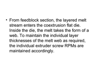 • From feedblock section, the layered melt
stream enters the coextrusion flat die.
Inside the die, the melt takes the form of a
web. To maintain the individual layer
thicknesses of the melt web as required,
the individual extruder screw RPMs are
maintained accordingly.
 