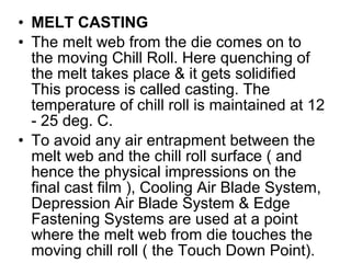 • MELT CASTING
• The melt web from the die comes on to
the moving Chill Roll. Here quenching of
the melt takes place & it gets solidified
This process is called casting. The
temperature of chill roll is maintained at 12
- 25 deg. C.
• To avoid any air entrapment between the
melt web and the chill roll surface ( and
hence the physical impressions on the
final cast film ), Cooling Air Blade System,
Depression Air Blade System & Edge
Fastening Systems are used at a point
where the melt web from die touches the
moving chill roll ( the Touch Down Point).
 