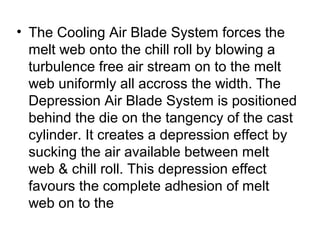 • The Cooling Air Blade System forces the
melt web onto the chill roll by blowing a
turbulence free air stream on to the melt
web uniformly all accross the width. The
Depression Air Blade System is positioned
behind the die on the tangency of the cast
cylinder. It creates a depression effect by
sucking the air available between melt
web & chill roll. This depression effect
favours the complete adhesion of melt
web on to the
 