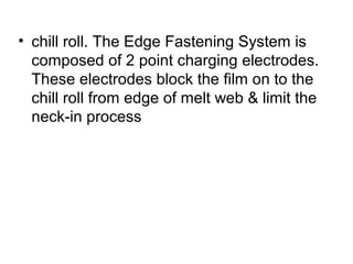 • chill roll. The Edge Fastening System is
composed of 2 point charging electrodes.
These electrodes block the film on to the
chill roll from edge of melt web & limit the
neck-in process
 