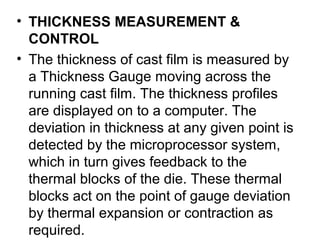 • THICKNESS MEASUREMENT &
CONTROL
• The thickness of cast film is measured by
a Thickness Gauge moving across the
running cast film. The thickness profiles
are displayed on to a computer. The
deviation in thickness at any given point is
detected by the microprocessor system,
which in turn gives feedback to the
thermal blocks of the die. These thermal
blocks act on the point of gauge deviation
by thermal expansion or contraction as
required.
 