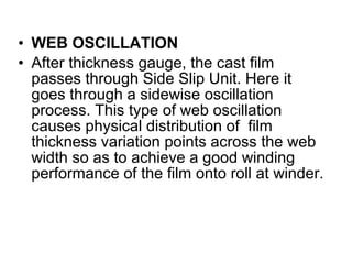 • WEB OSCILLATION
• After thickness gauge, the cast film
passes through Side Slip Unit. Here it
goes through a sidewise oscillation
process. This type of web oscillation
causes physical distribution of film
thickness variation points across the web
width so as to achieve a good winding
performance of the film onto roll at winder.
 