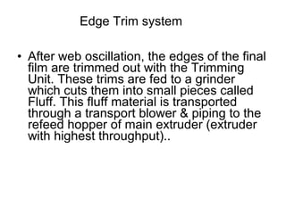 • After web oscillation, the edges of the final
film are trimmed out with the Trimming
Unit. These trims are fed to a grinder
which cuts them into small pieces called
Fluff. This fluff material is transported
through a transport blower & piping to the
refeed hopper of main extruder (extruder
with highest throughput)..
Edge Trim system
 