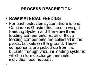 PROCESS DESCRIPTION:
• RAW MATERIAL FEEDING
• For each extrusion system there is one
Continuous Gravimetric Loss-in weight
Feeding System and there are three
feeding components. Each of these
feeding components are collected in the
plastic buckets on the ground. These
components are picked-up from the
buckets through vacuum loading systems
which in turn discharge them into
individual feed hoppers.
•
 