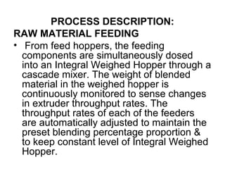 PROCESS DESCRIPTION:
RAW MATERIAL FEEDING
• From feed hoppers, the feeding
components are simultaneously dosed
into an Integral Weighed Hopper through a
cascade mixer. The weight of blended
material in the weighed hopper is
continuously monitored to sense changes
in extruder throughput rates. The
throughput rates of each of the feeders
are automatically adjusted to maintain the
preset blending percentage proportion &
to keep constant level of Integral Weighed
Hopper.
 