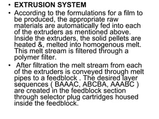 • EXTRUSION SYSTEM
• According to the formulations for a film to
be produced, the appropriate raw
materials are automatically fed into each
of the extruders as mentioned above.
Inside the extruders, the solid pellets are
heated &, melted into homogenous melt.
This melt stream is filtered through a
polymer filter.
• After filtration the melt stream from each
of the extruders is conveyed through melt
pipes to a feedblock . The desired layer
sequences ( BAAAC, ABCBA, AAABC )
are created in the feedblock section
through selector plug cartridges housed
inside the feedblock.
 