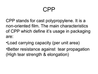 CPP
CPP stands for cast polypropylene. It is a
non-oriented film. The main characteristics
of CPP which define it’s usage in packaging
are:
•Load carrying capacity (per unit area)
•Better resistance against tear propagation
(High tear strength & elongation)
 