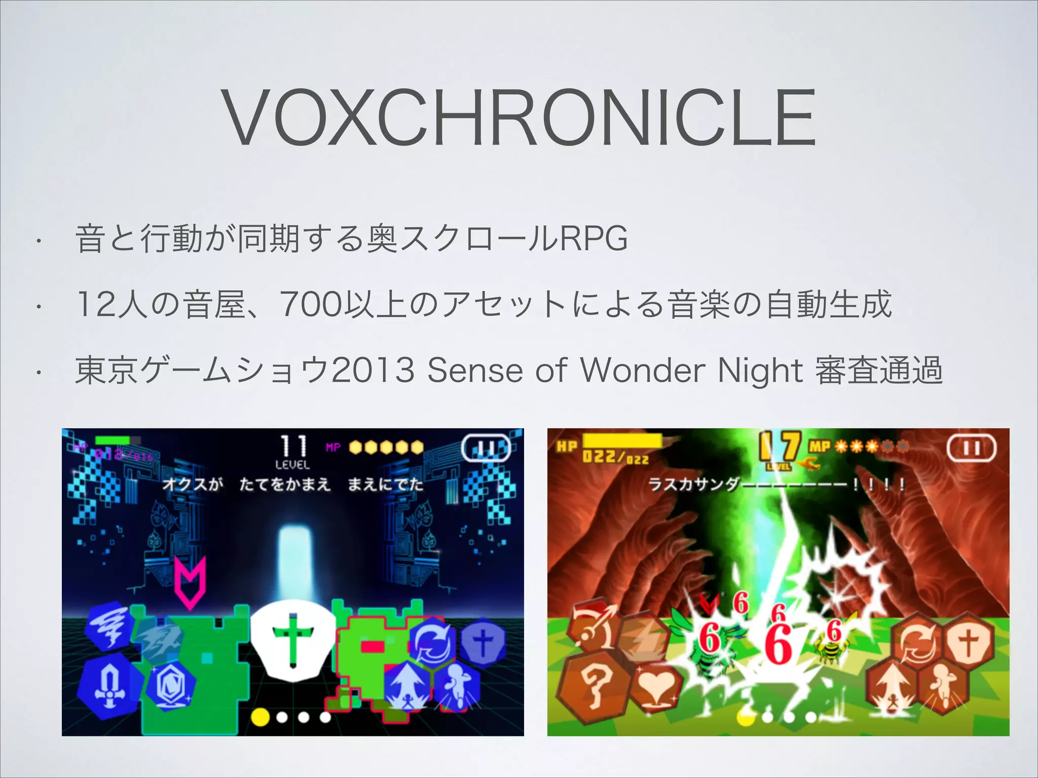 VOXCHRONICLE
•

音と行動が同期する奥スクロールRPG

•

12人の音屋、700以上のアセットによる音楽の自動生成

•

東京ゲームショウ2013 Sense of Wonder Night 審査通過

 