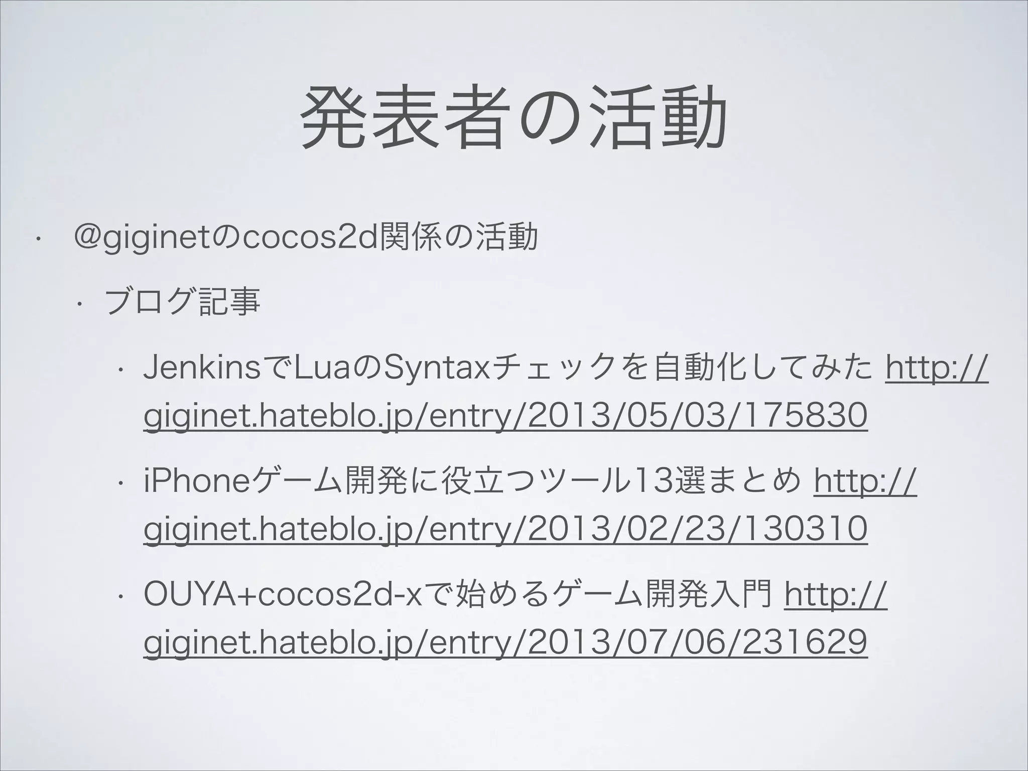 発表者の活動
•

@giginetのcocos2d関係の活動
•

ブログ記事
•

JenkinsでLuaのSyntaxチェックを自動化してみた http://
giginet.hateblo.jp/entry/2013/05/03/175830

•

iPhoneゲーム開発に役立つツール13選まとめ http://
giginet.hateblo.jp/entry/2013/02/23/130310

•

OUYA+cocos2d-xで始めるゲーム開発入門 http://
giginet.hateblo.jp/entry/2013/07/06/231629

 