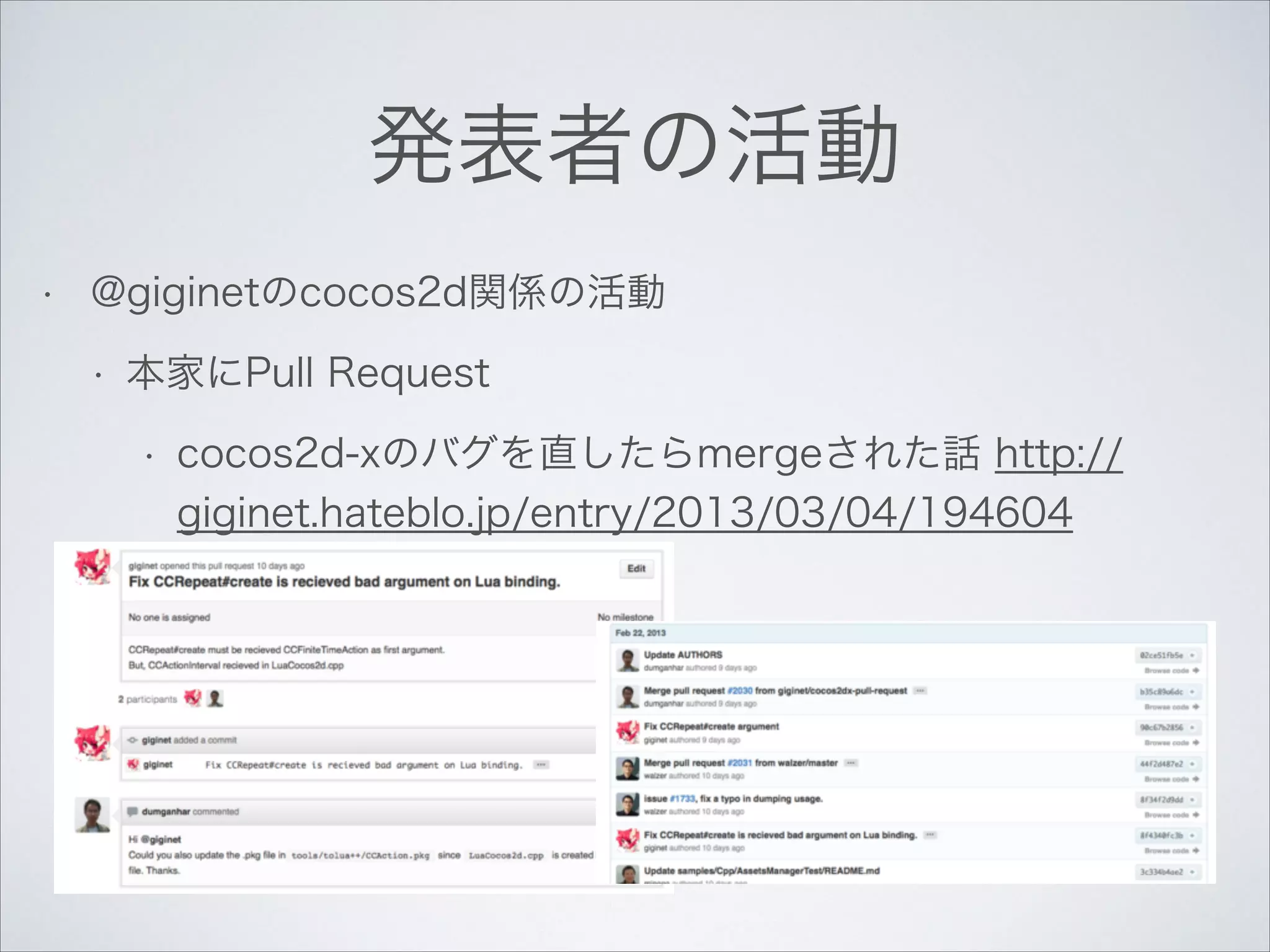 発表者の活動
•

@giginetのcocos2d関係の活動
•

本家にPull Request
•

cocos2d-xのバグを直したらmergeされた話 http://
giginet.hateblo.jp/entry/2013/03/04/194604

 