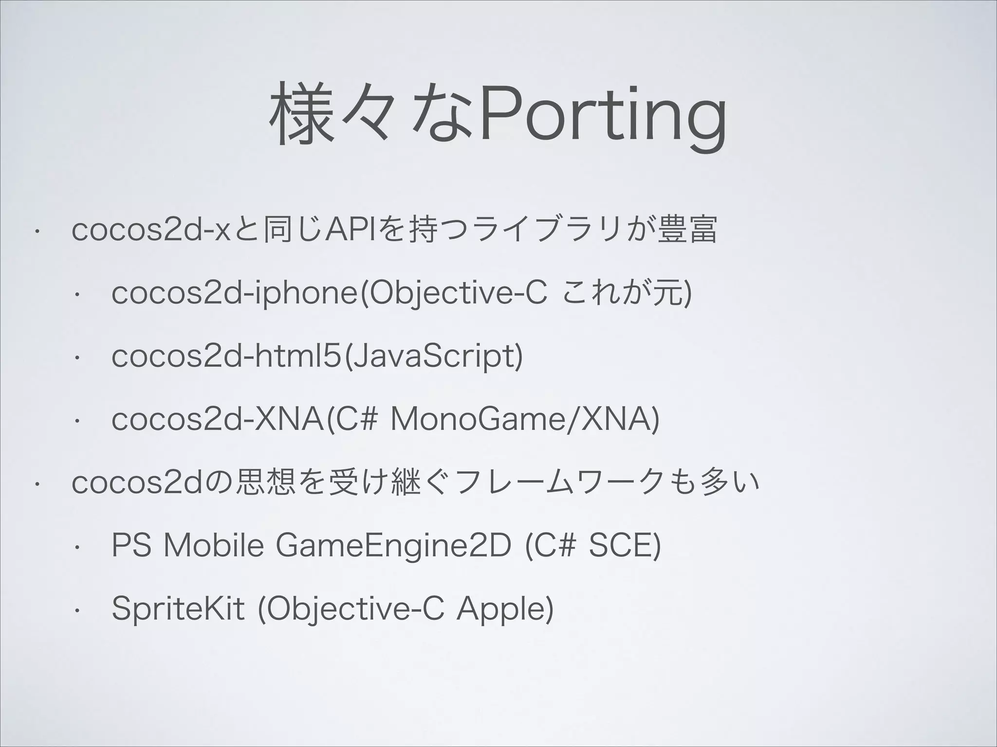 様々なPorting
•

cocos2d-xと同じAPIを持つライブラリが豊富
•
•

cocos2d-html5(JavaScript)

•
•

cocos2d-iphone(Objective-C これが元)

cocos2d-XNA(C# MonoGame/XNA)

cocos2dの思想を受け継ぐフレームワークも多い
•

PS Mobile GameEngine2D (C# SCE)

•

SpriteKit (Objective-C Apple)

 