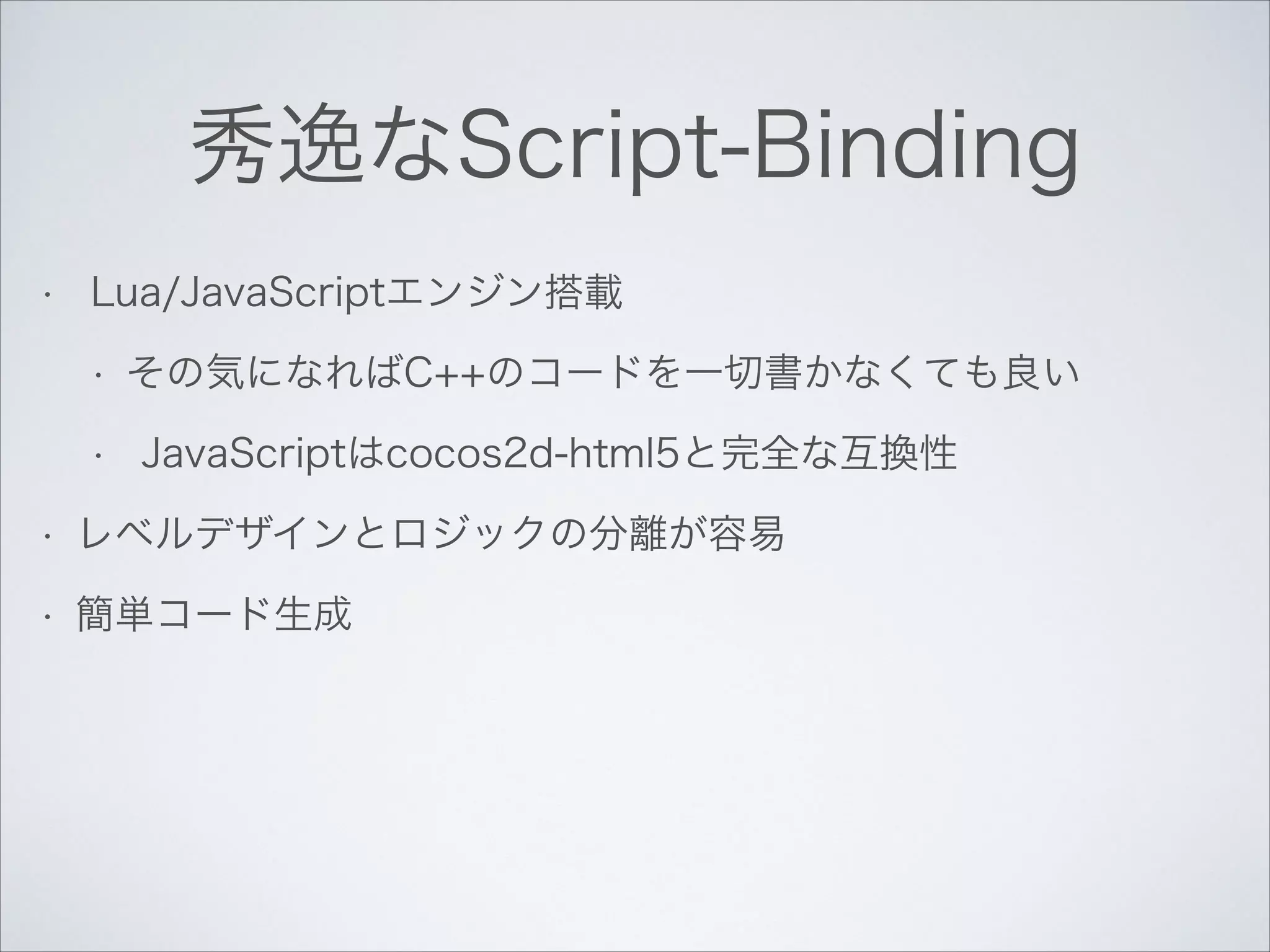 秀逸なScript-Binding
•

Lua/JavaScriptエンジン搭載
•
•

その気になればC++のコードを一切書かなくても良い
JavaScriptはcocos2d-html5と完全な互換性

•

レベルデザインとロジックの分離が容易

•

簡単コード生成

 
