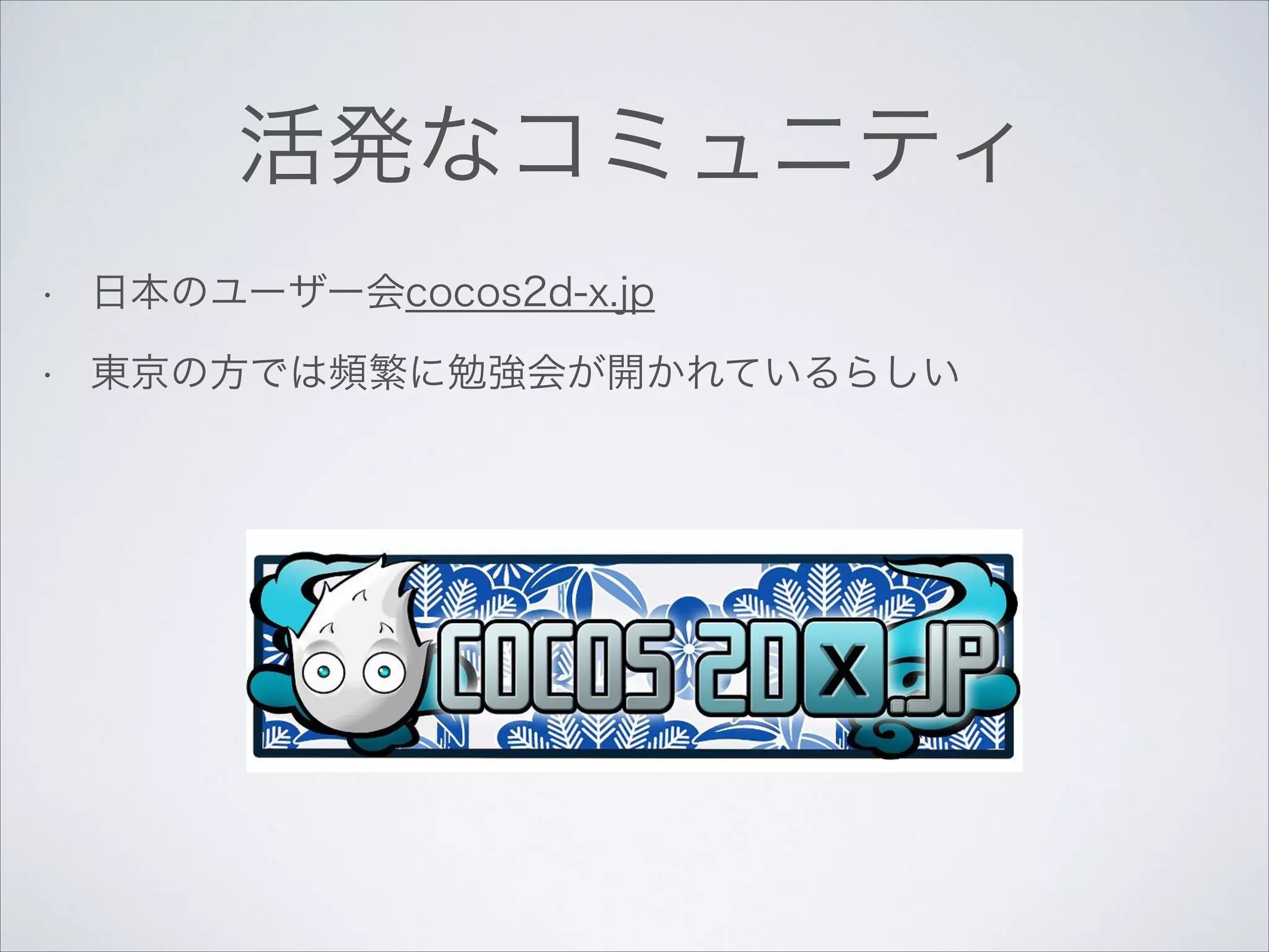 活発なコミュニティ
•

日本のユーザー会cocos2d-x.jp

•

東京の方では頻繁に勉強会が開かれているらしい

 